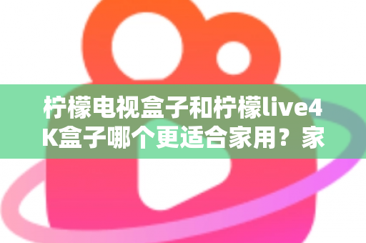 柠檬电视盒子和柠檬live4K盒子哪个更适合家用？家庭选购深度对比与实用指南