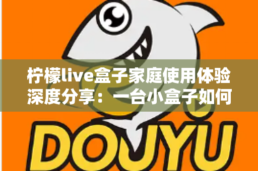 柠檬live盒子家庭使用体验深度分享:一台小盒子如何重新点亮全家人的客厅时光 柠檬live盒子家庭使用体验深度分享:一台小盒子如何重新点亮全家人的客厅时光