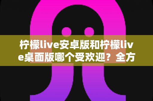 柠檬live安卓版和柠檬live桌面版哪个受欢迎？全方位深度对比解析与使用指南