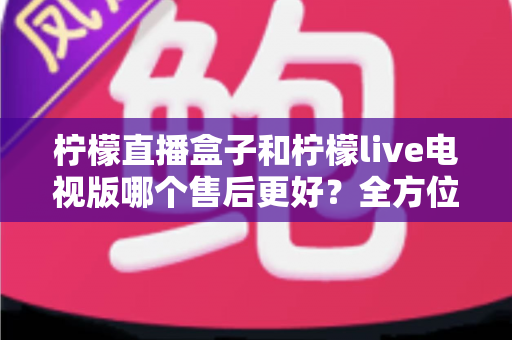 柠檬直播盒子和柠檬live电视版哪个售后更好?全方位深度对比解析,帮你选到售后省心的观影方案 柠檬直播盒子和柠檬live电视版哪个售后更好?全方位深度对比解析,帮你选到售后省心的观影方案