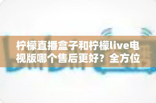 柠檬直播盒子和柠檬live电视版哪个售后更好?全方位深度对比解析,帮你选到售后省心的观影方案 柠檬直播盒子和柠檬live电视版哪个售后更好?全方位深度对比解析,帮你选到售后省心的观影方案