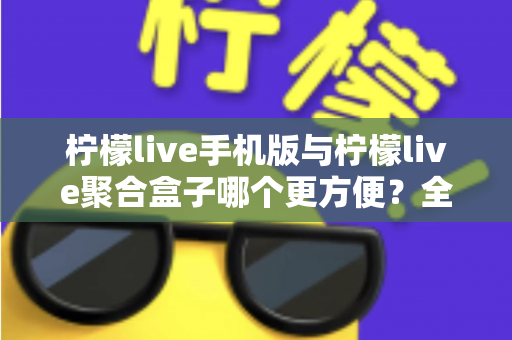 柠檬live手机版与柠檬live聚合盒子哪个更方便？全方位深度对比帮你选出最佳观看方案