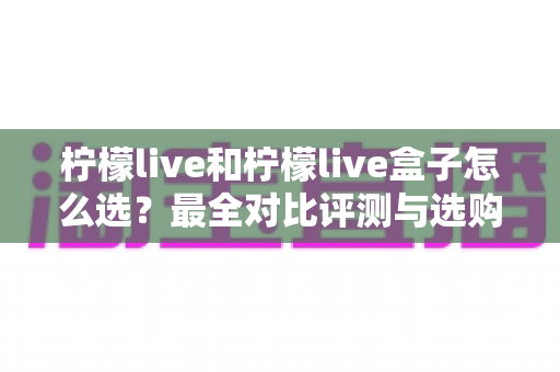 柠檬live和柠檬live盒子怎么选？最全对比评测与选购指南，帮你一次选对不踩坑