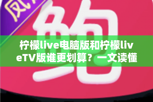 柠檬live电脑版和柠檬liveTV版谁更划算？一文读懂两大版本的价格、功能与使用场景，帮你把钱花在刀刃上