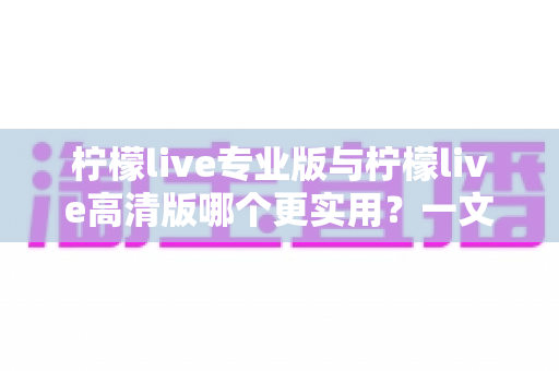 柠檬live专业版与柠檬live高清版哪个更实用？一文看懂两大版本差异，选对版本不花冤枉钱