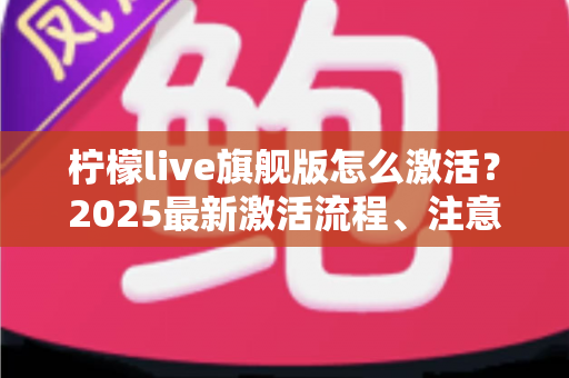 柠檬live旗舰版怎么激活？2025最新激活流程、注意事项与避坑指南一文读懂