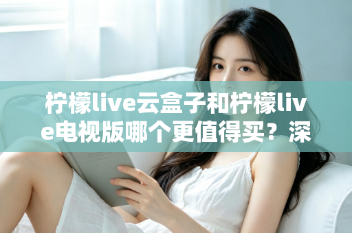 柠檬live云盒子和柠檬live电视版哪个更值得买？深度对比选购指南帮你一次搞懂