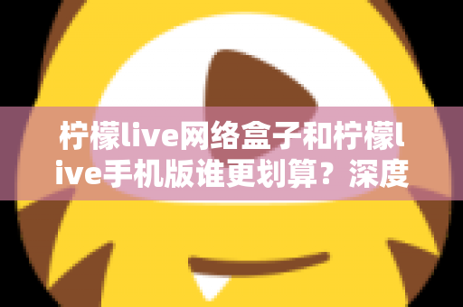 柠檬live网络盒子和柠檬live手机版谁更划算？深度对比分析助你理性选择