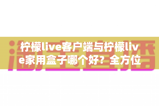 柠檬live客户端与柠檬live家用盒子哪个好？全方位深度对比评测与选购指南