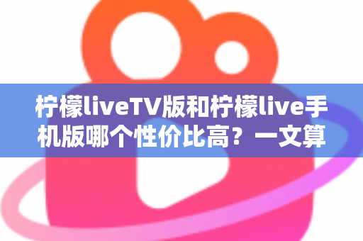 柠檬liveTV版和柠檬live手机版哪个性价比高？一文算清这笔“观看账”