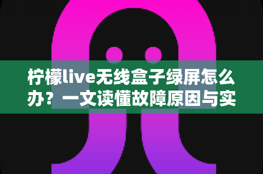 柠檬live无线盒子绿屏怎么办？一文读懂故障原因与实用修复指南