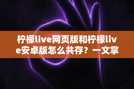 柠檬live网页版和柠檬live安卓版怎么共存?一文掌握双端同时使用的完整攻略 柠檬live网页版和柠檬live安卓版怎么共存?一文掌握双端同时使用的完整攻略