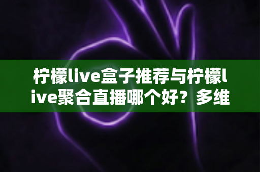 柠檬live盒子推荐与柠檬live聚合直播哪个好？多维度对比评测帮你找到答案
