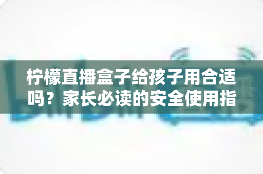 柠檬直播盒子给孩子用合适吗?家长必读的安全使用指南与全面分析 柠檬直播盒子给孩子用合适吗?家长必读的安全使用指南与全面分析
