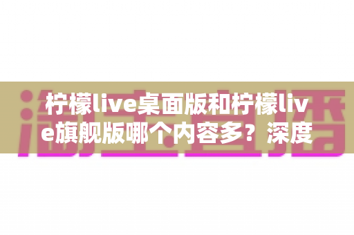 柠檬live桌面版和柠檬live旗舰版哪个内容多?深度对比全解析,帮你选对版本不踩坑 柠檬live桌面版和柠檬live旗舰版哪个内容多?深度对比全解析,帮你选对版本不踩坑