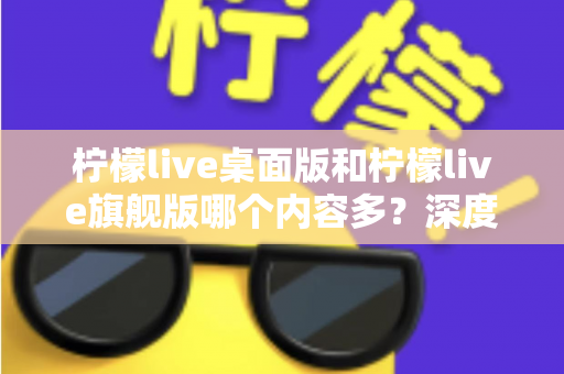 柠檬live桌面版和柠檬live旗舰版哪个内容多？深度对比全解析，帮你选对版本不踩坑
