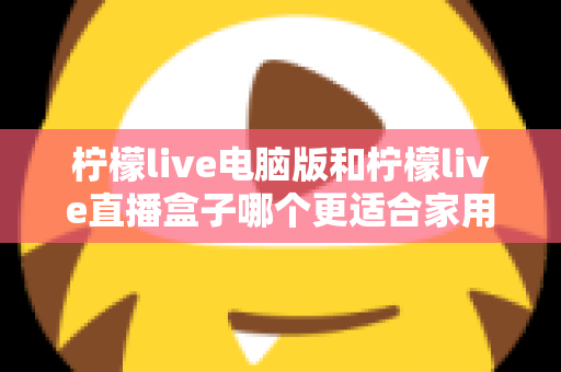 柠檬live电脑版和柠檬live直播盒子哪个更适合家用？家庭用户全面对比与选购指南
