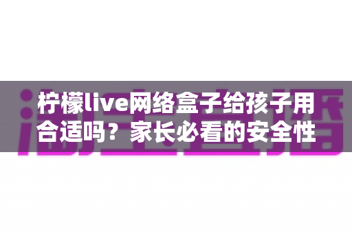 柠檬live网络盒子给孩子用合适吗？家长必看的安全性分析与实用指南