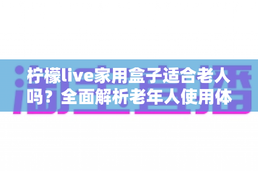 柠檬live家用盒子适合老人吗？全面解析老年人使用体验与选购指南