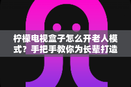 柠檬电视盒子怎么开老人模式？手把手教你为长辈打造简单易用的观影体验