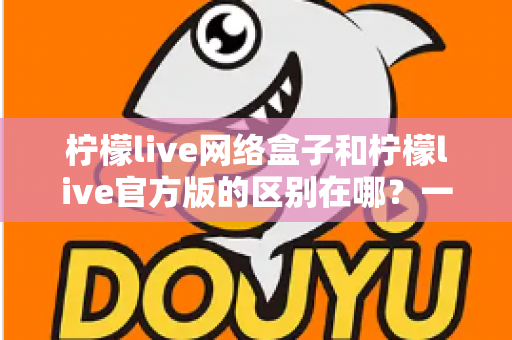 柠檬live网络盒子和柠檬live官方版的区别在哪？一文读懂两大版本的核心差异与选择指南