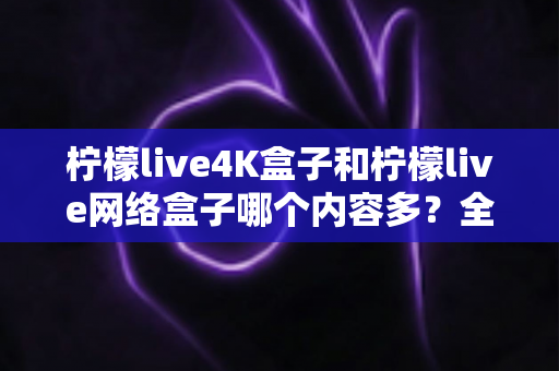柠檬live4K盒子和柠檬live网络盒子哪个内容多？全面解析两大盒子的资源差异，帮你选对不选贵