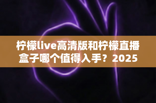 柠檬live高清版和柠檬直播盒子哪个值得入手？2025年最新深度对比评测帮你避坑选对