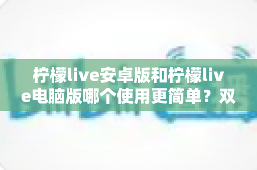 柠檬live安卓版和柠檬live电脑版哪个使用更简单?双端体验全面对比与选择指南 柠檬live安卓版和柠檬live电脑版哪个使用更简单?双端体验全面对比与选择指南