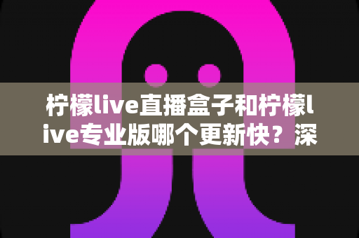 柠檬live直播盒子和柠檬live专业版哪个更新快？深度解析两大版本更新速度差异与选择指南