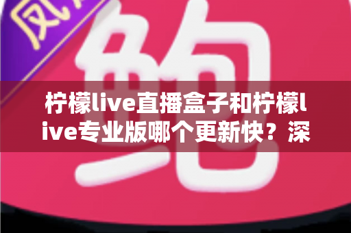 柠檬live直播盒子和柠檬live专业版哪个更新快？深度解析两大版本更新速度差异与选择指南