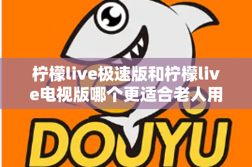 柠檬live极速版和柠檬live电视版哪个更适合老人用？一篇讲透的养老娱乐选择指南