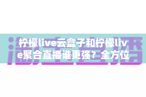 柠檬live云盒子和柠檬live聚合直播谁更强?全方位深度对比评测与选购指南 柠檬live云盒子和柠檬live聚合直播谁更强?全方位深度对比评测与选购指南