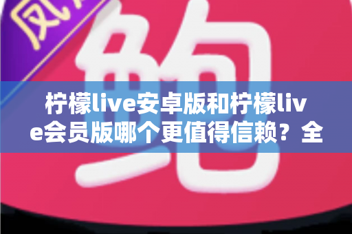 柠檬live安卓版和柠檬live会员版哪个更值得信赖？全面对比分析与安全选购指南