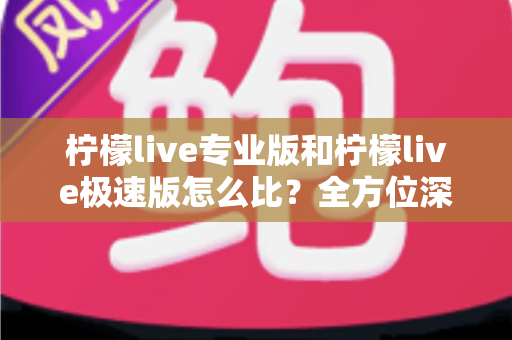 柠檬live专业版和柠檬live极速版怎么比？全方位深度解析助你选对版本