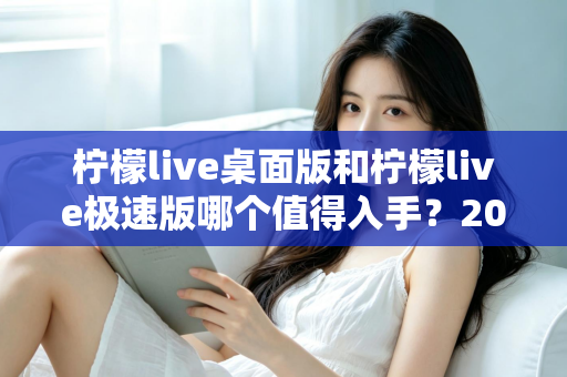 柠檬live桌面版和柠檬live极速版哪个值得入手?2024年最全选购指南帮你一次选对 柠檬live桌面版和柠檬live极速版哪个值得入手?2024年最全选购指南帮你一次选对
