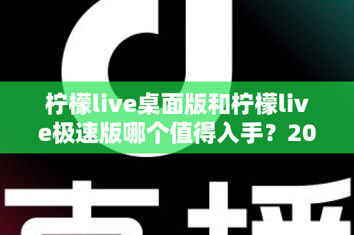 柠檬live桌面版和柠檬live极速版哪个值得入手?2024年最全选购指南帮你一次选对 柠檬live桌面版和柠檬live极速版哪个值得入手?2024年最全选购指南帮你一次选对
