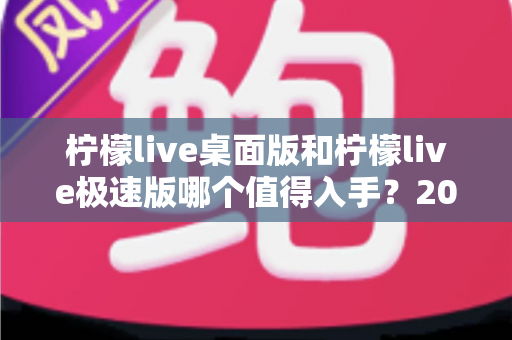 柠檬live桌面版和柠檬live极速版哪个值得入手？2024年最全选购指南帮你一次选对