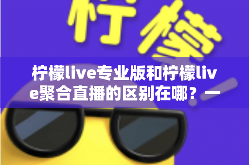 柠檬live专业版和柠檬live聚合直播的区别在哪?一文看懂功能、价格与适用人群的全方位对比 柠檬live专业版和柠檬live聚合直播的区别在哪?一文看懂功能、价格与适用人群的全方位对比