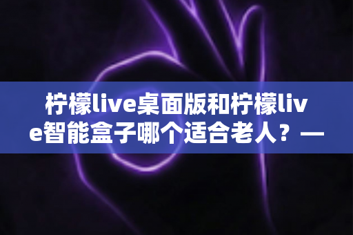 柠檬live桌面版和柠檬live智能盒子哪个适合老人?——为家中长辈挑选娱乐设备的实用指南 柠檬live桌面版和柠檬live智能盒子哪个适合老人?——为家中长辈挑选娱乐设备的实用指南