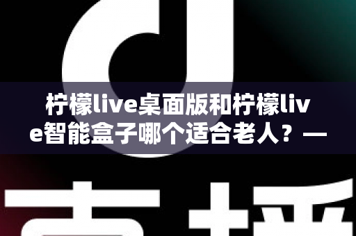 柠檬live桌面版和柠檬live智能盒子哪个适合老人?——为家中长辈挑选娱乐设备的实用指南 柠檬live桌面版和柠檬live智能盒子哪个适合老人?——为家中长辈挑选娱乐设备的实用指南