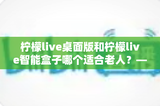 柠檬live桌面版和柠檬live智能盒子哪个适合老人？——为家中长辈挑选娱乐设备的实用指南
