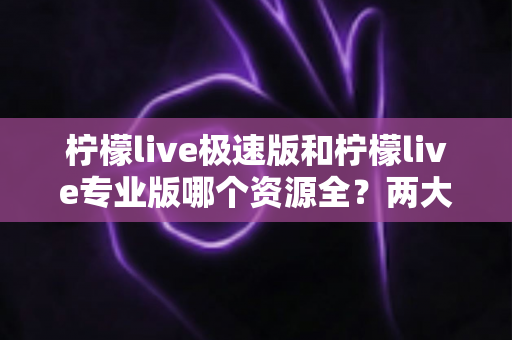 柠檬live极速版和柠檬live专业版哪个资源全？两大版本深度对比解析，帮你快速锁定最适合自己的选择