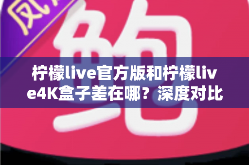 柠檬live官方版和柠檬live4K盒子差在哪？深度对比解析两大版本区别，帮你选对不踩坑