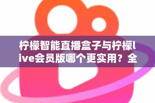 柠檬智能直播盒子与柠檬live会员版哪个更实用？全面对比分析与选购指南助你做出明智选择