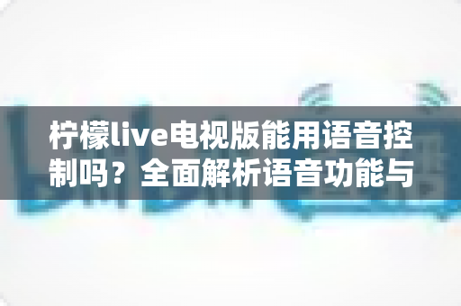 柠檬live电视版能用语音控制吗?全面解析语音功能与实用操作指南 柠檬live电视版能用语音控制吗?全面解析语音功能与实用操作指南