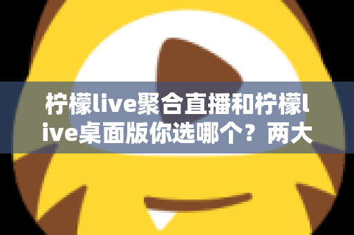 柠檬live聚合直播和柠檬live桌面版你选哪个？两大版本全方位对比，帮你找到最适合自己的直播利器