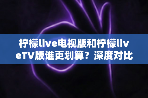 柠檬live电视版和柠檬liveTV版谁更划算？深度对比帮你找到最省钱的大屏观影方案