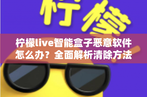 柠檬live智能盒子恶意软件怎么办？全面解析清除方法与日常防护实用指南