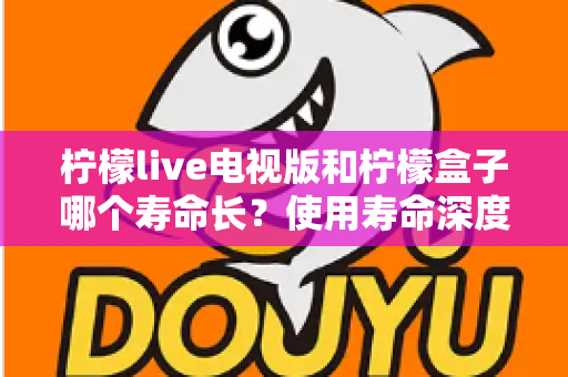 柠檬live电视版和柠檬盒子哪个寿命长？使用寿命深度对比与选购全攻略