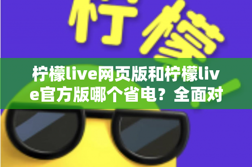 柠檬live网页版和柠檬live官方版哪个省电？全面对比分析帮你找到最省电的观看方案
